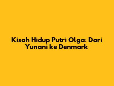 Kisah Hidup Putri Olga: Dari Yunani ke Denmark