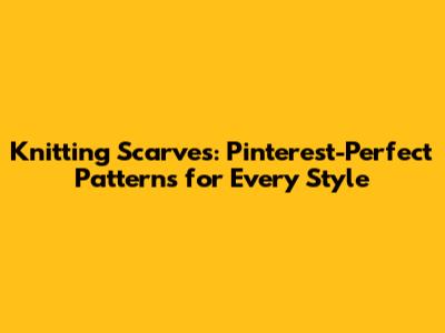 Knitting Scarves: Pinterest-Perfect Patterns for Every Style
