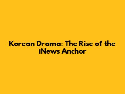 Korean Drama: The Rise of the iNews Anchor