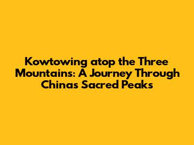Kowtowing atop the Three Mountains: A Journey Through China's Sacred Peaks