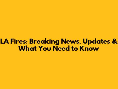 LA Fires: Breaking News, Updates & What You Need to Know