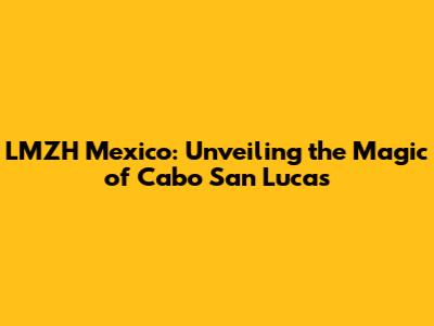LMZH Mexico: Unveiling the Magic of Cabo San Lucas
