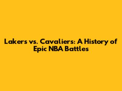 Lakers vs. Cavaliers: A History of Epic NBA Battles