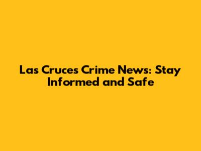 Las Cruces Crime News: Stay Informed and Safe