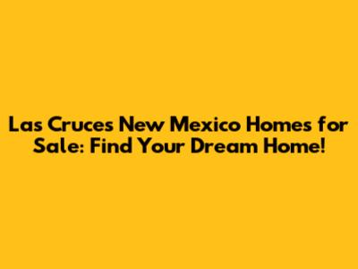 Las Cruces New Mexico Homes for Sale: Find Your Dream Home!