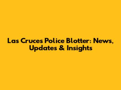 Las Cruces Police Blotter: News, Updates & Insights