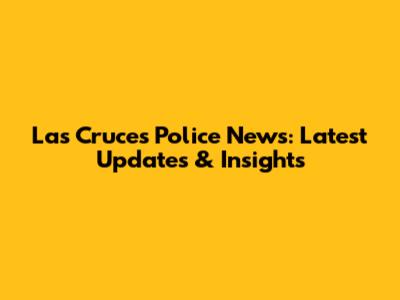 Las Cruces Police News: Latest Updates & Insights