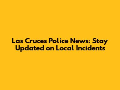 Las Cruces Police News: Stay Updated on Local Incidents