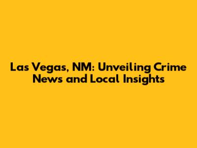 Las Vegas, NM: Unveiling Crime News and Local Insights