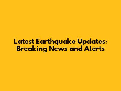 Latest Earthquake Updates: Breaking News and Alerts