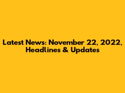 Latest News: November 22, 2022, Headlines & Updates
