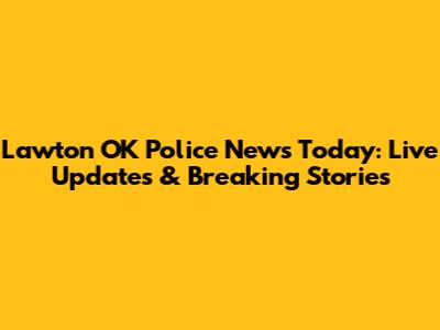 Lawton OK Police News Today: Live Updates & Breaking Stories