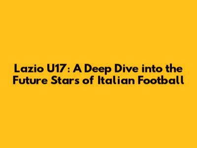 Lazio U17: A Deep Dive into the Future Stars of Italian Football
