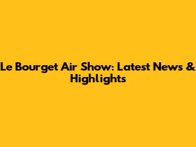 Le Bourget Air Show: Latest News & Highlights