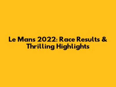 Le Mans 2022: Race Results & Thrilling Highlights
