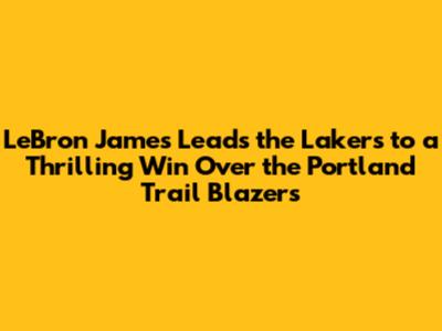 LeBron James Leads the Lakers to a Thrilling Win Over the Portland Trail Blazers