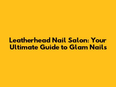 Leatherhead Nail Salon: Your Ultimate Guide to Glam Nails