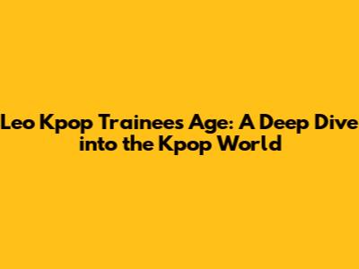 Leo Kpop Trainee's Age: A Deep Dive into the Kpop World