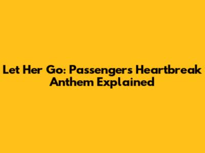 Let Her Go: Passenger's Heartbreak Anthem Explained
