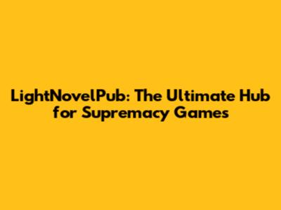 LightNovelPub: The Ultimate Hub for Supremacy Games