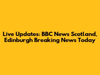Live Updates: BBC News Scotland, Edinburgh Breaking News Today