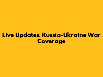 Live Updates: Russia-Ukraine War Coverage