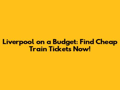 Liverpool on a Budget: Find Cheap Train Tickets Now!