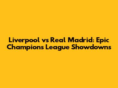 Liverpool vs Real Madrid: Epic Champions League Showdowns