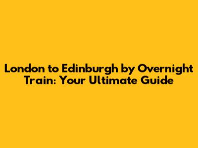 London to Edinburgh by Overnight Train: Your Ultimate Guide