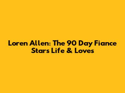 Loren Allen: The 90 Day Fiance Star's Life & Loves