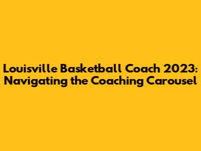 Louisville Basketball Coach 2023: Navigating the Coaching Carousel