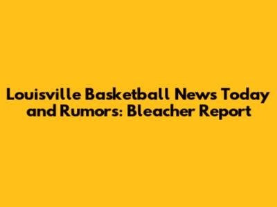 Louisville Basketball News Today and Rumors: Bleacher Report