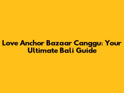 Love Anchor Bazaar Canggu: Your Ultimate Bali Guide