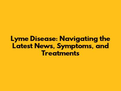 Lyme Disease: Navigating the Latest News, Symptoms, and Treatments