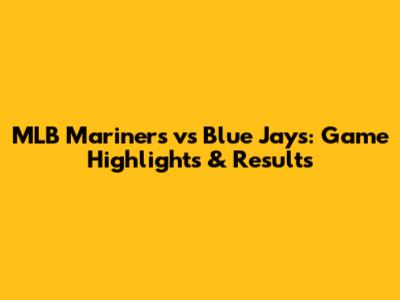 MLB Mariners vs Blue Jays: Game Highlights & Results