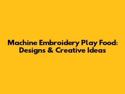 Machine Embroidery Play Food: Designs & Creative Ideas