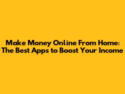 Make Money Online From Home: The Best Apps to Boost Your Income
