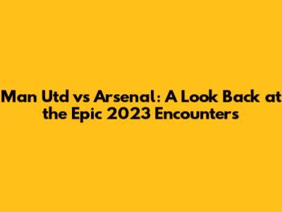 Man Utd vs Arsenal: A Look Back at the Epic 2023 Encounters