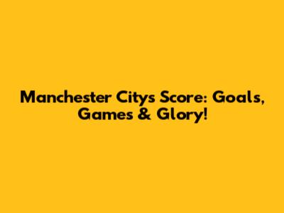 Manchester City's Score: Goals, Games & Glory!