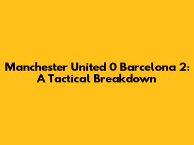Manchester United 0 Barcelona 2: A Tactical Breakdown