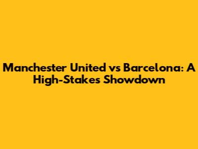 Manchester United vs Barcelona: A High-Stakes Showdown