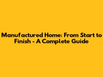 Manufactured Home: From Start to Finish - A Complete Guide