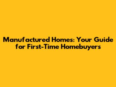 Manufactured Homes: Your Guide for First-Time Homebuyers