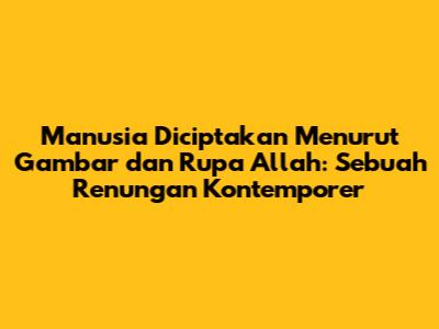 Manusia Diciptakan Menurut Gambar dan Rupa Allah: Sebuah Renungan Kontemporer