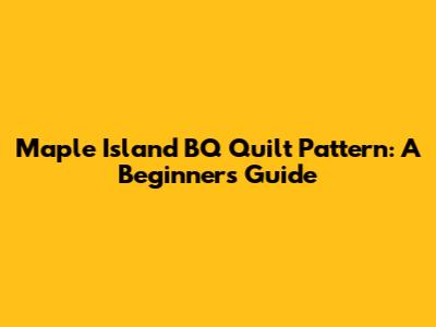 Maple Island BQ Quilt Pattern: A Beginner's Guide