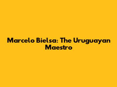 Marcelo Bielsa: The Uruguayan Maestro