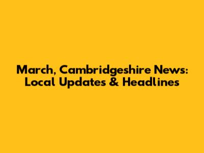 March, Cambridgeshire News: Local Updates & Headlines