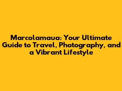 Marcolamaua: Your Ultimate Guide to Travel, Photography, and a Vibrant Lifestyle