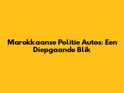 Marokkaanse Politie Auto's: Een Diepgaande Blik
