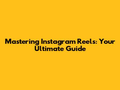 Mastering Instagram Reels: Your Ultimate Guide